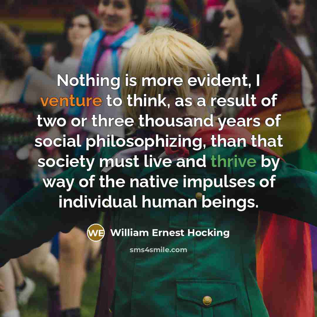 “Nothing is more evident, I venture to think, as a result of two or three thousand years of social philosophizing, than that society must live and thrive by way of the native impulses of individual human beings.” quote by William Ernest Hocking