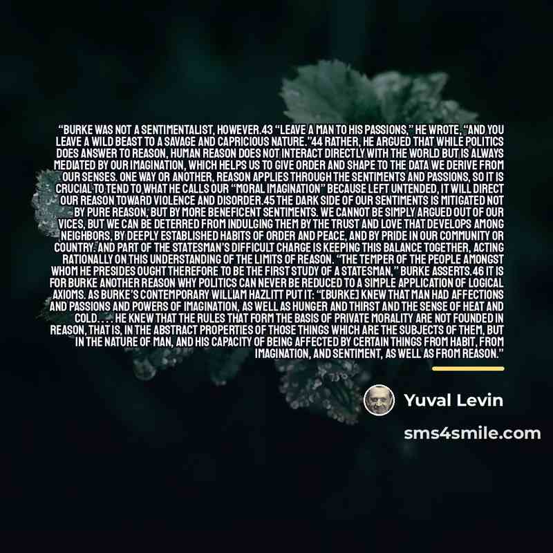 “Burke was not a sentimentalist, however.43 “Leave a man to his passions,” he wrote, “and you leave a wild beast to a savage and capricious nature.”44 Rather, he argued that while politics does answer to reason, human reason does not interact directly with the world but is always mediated by our…” quote by Yuval Levin