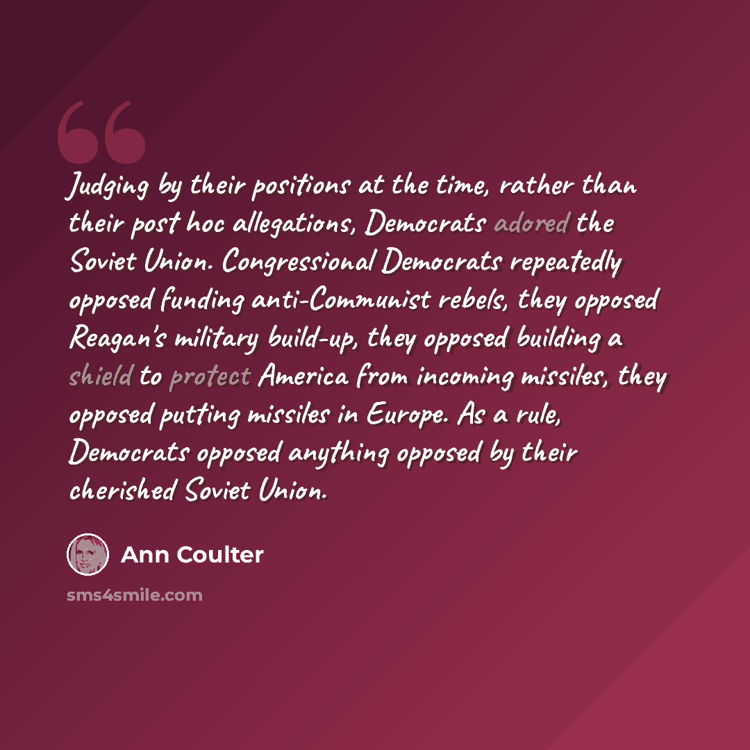 “Judging by their positions at the time, rather than their post hoc allegations, Democrats adored the Soviet Union. Congressional Democrats repeatedly opposed funding anti-Communist rebels, they opposed Reagan's military build-up, they opposed building a shield to protect America from incoming…” quote by Ann Coulter