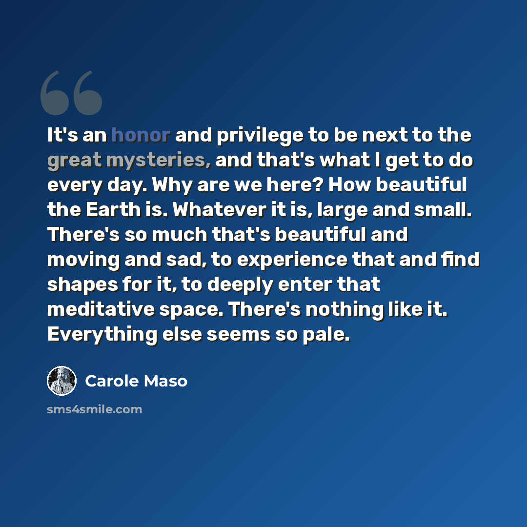 “It's an honor and privilege to be next to the great mysteries, and that's what I get to do every day. Why are we here? How beautiful the Earth is. Whatever it is, large and small. There's so much that's beautiful and moving and sad, to experience that and find shapes for it, to deeply enter that…” quote by Carole Maso