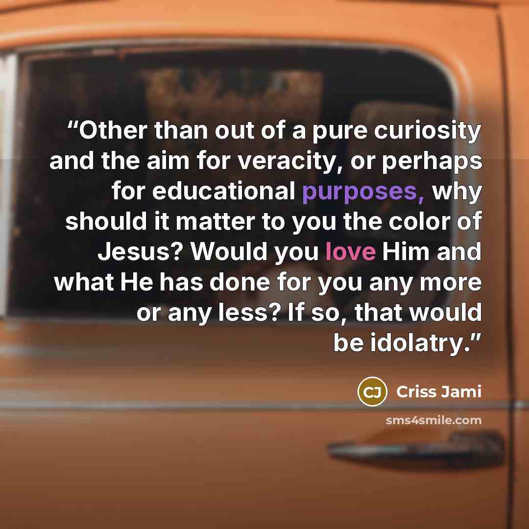 “Other than out of a pure curiosity and the aim for veracity, or perhaps for educational purposes, why should it matter to you the color of Jesus? Would you love Him and what He has done for you any more or any less? If so, that would be idolatry.” quote by Criss Jami