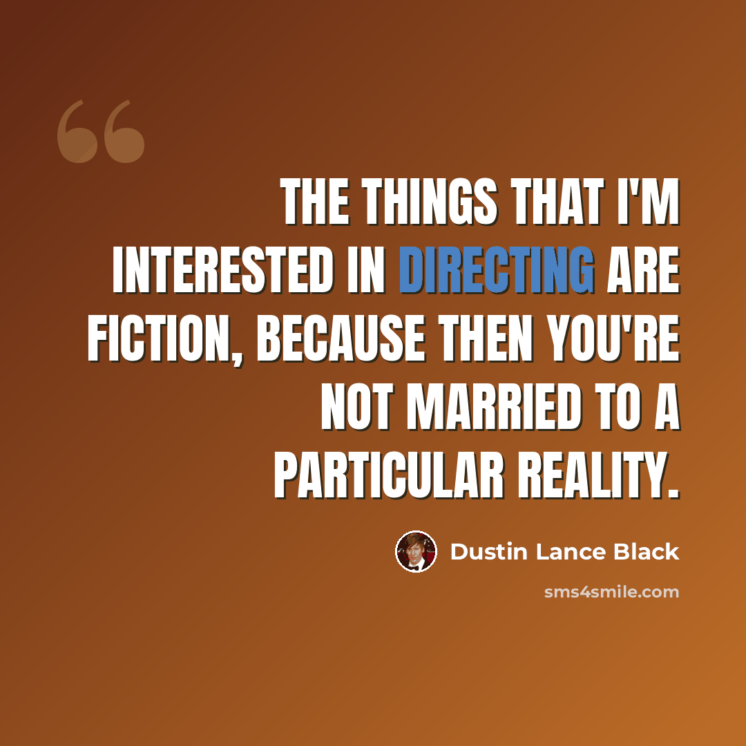 “The things that I'm interested in directing are fiction, because then you're not married to a particular reality.” quote by Dustin Lance Black