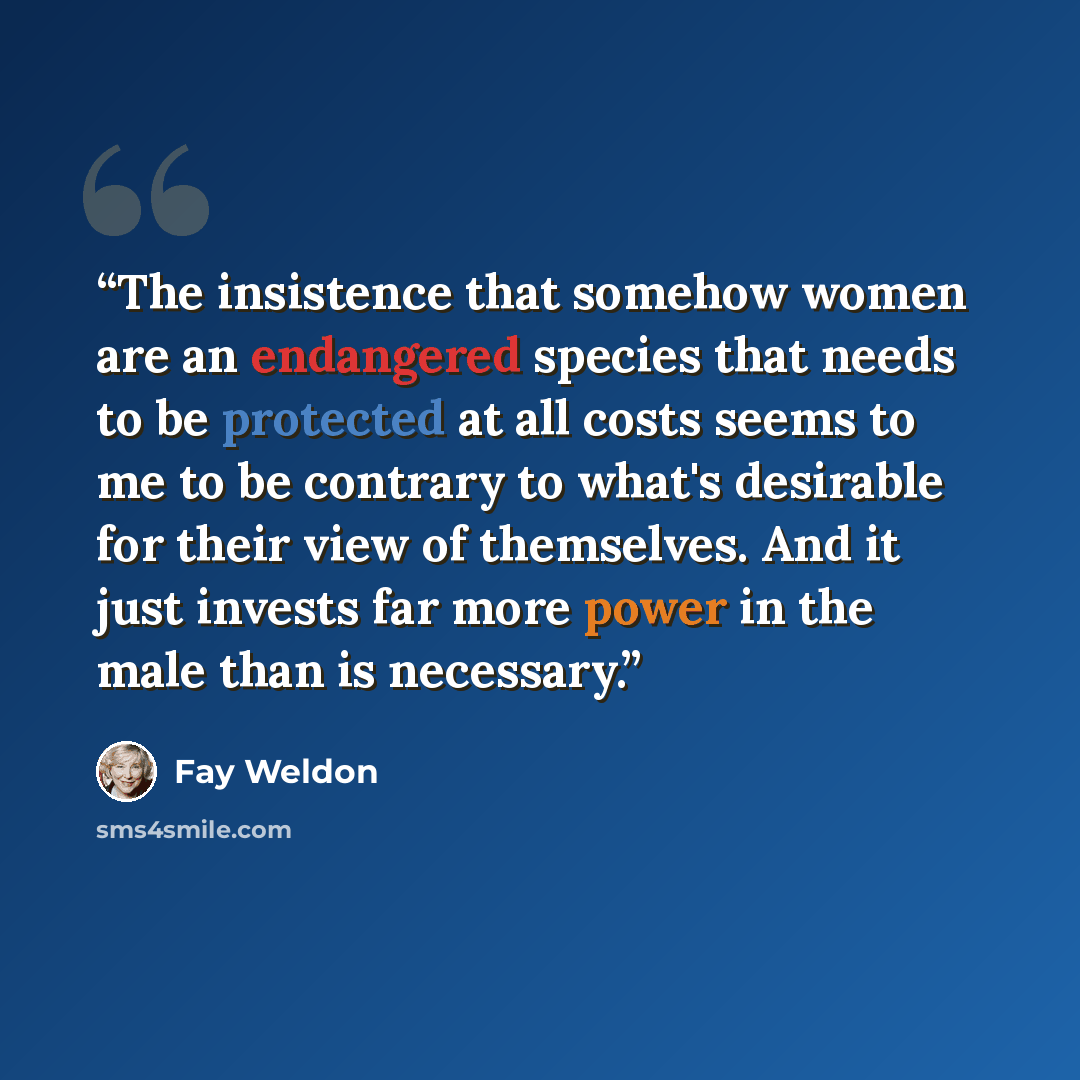 “The insistence that somehow women are an endangered species that needs to be protected at all costs seems to me to be contrary to what's desirable for their view of themselves. And it just invests far more power in the male than is necessary.” quote by Fay Weldon