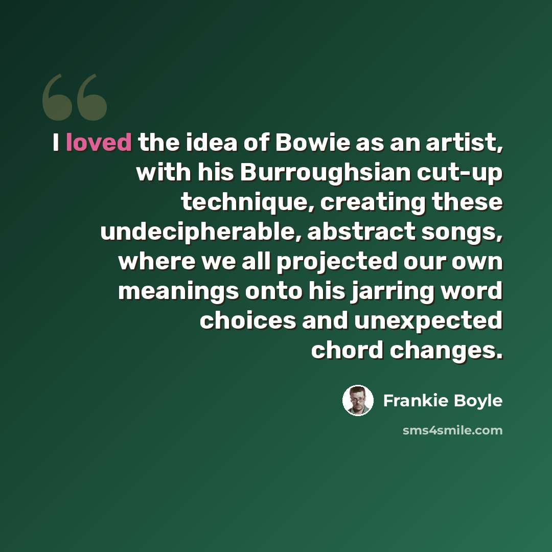 “I loved the idea of Bowie as an artist, with his Burroughsian cut-up technique, creating these undecipherable, abstract songs, where we all projected our own meanings onto his jarring word choices and unexpected chord changes.” quote by Frankie Boyle