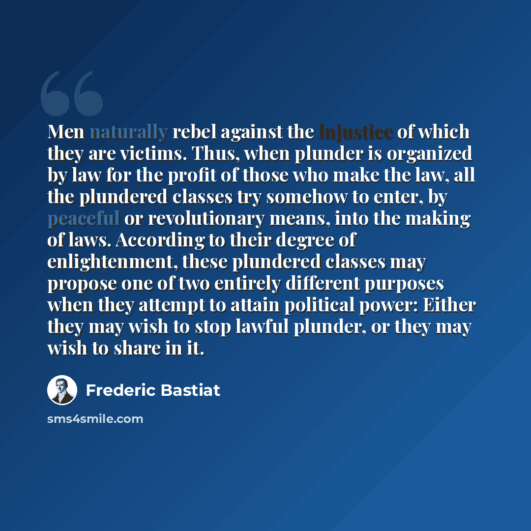 “Men naturally rebel against the injustice of which they are victims. Thus, when plunder is organized by law for the profit of those who make the law, all the plundered classes try somehow to enter, by peaceful or revolutionary means, into the making of laws. According to their degree of…” quote by Frederic Bastiat