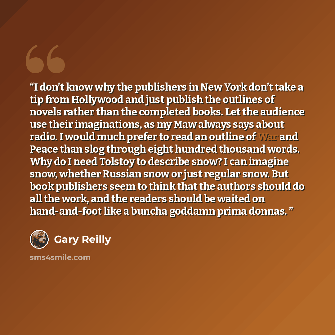 “I don’t know why the publishers in New York don’t take a tip from Hollywood and just publish the outlines of novels rather than the completed books. Let the audience use their imaginations, as my Maw always says about radio. I would much prefer to read an outline of War and Peace than slog through…” quote by Gary Reilly