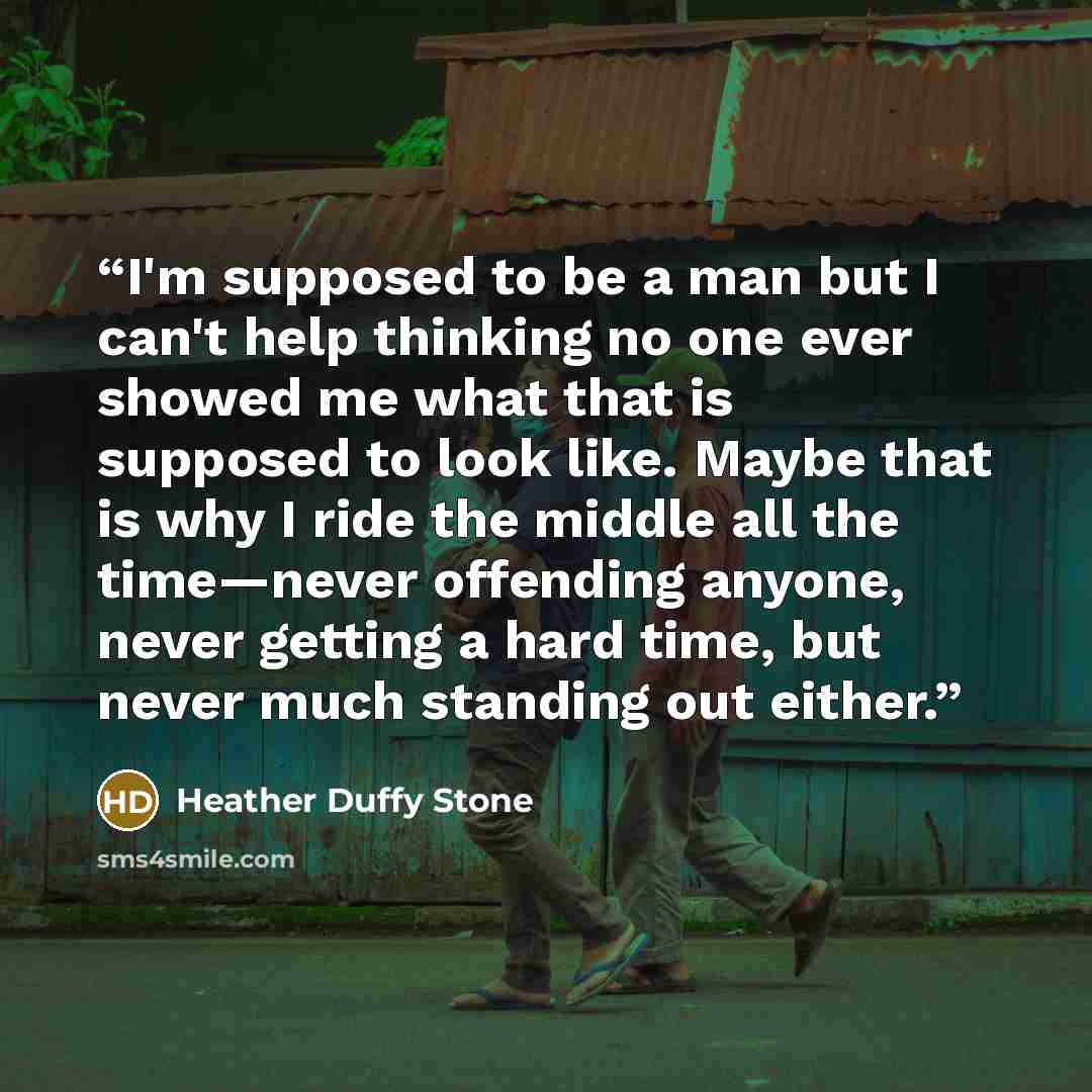 “I'm supposed to be a man but I can't help thinking no one ever showed me what that is supposed to look like. Maybe that is why I ride the middle all the time—never offending anyone, never getting a hard time, but never much standing out either.” quote by Heather Duffy Stone