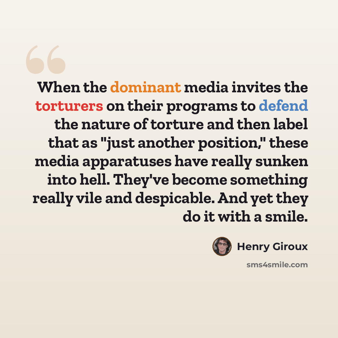 “When the dominant media invites the torturers on their programs to defend the nature of torture and then label that as "just another position," these media apparatuses have really sunken into hell. They've become something really vile and despicable. And yet they do it with a smile.” quote by Henry Giroux