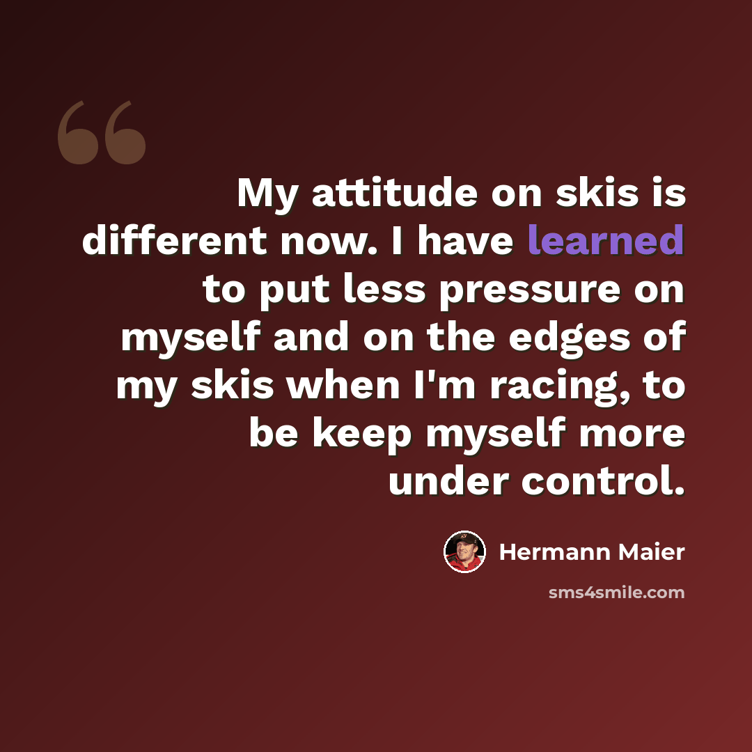 “My attitude on skis is different now. I have learned to put less pressure on myself and on the edges of my skis when I'm racing, to be keep myself more under control.” quote by Hermann Maier