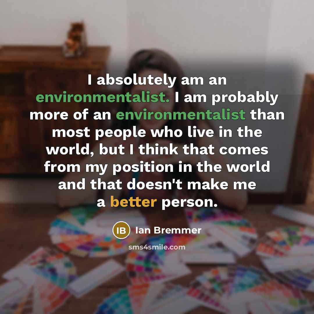“I absolutely am an environmentalist. I am probably more of an environmentalist than most people who live in the world, but I think that comes from my position in the world and that doesn't make me a better person.” quote by Ian Bremmer