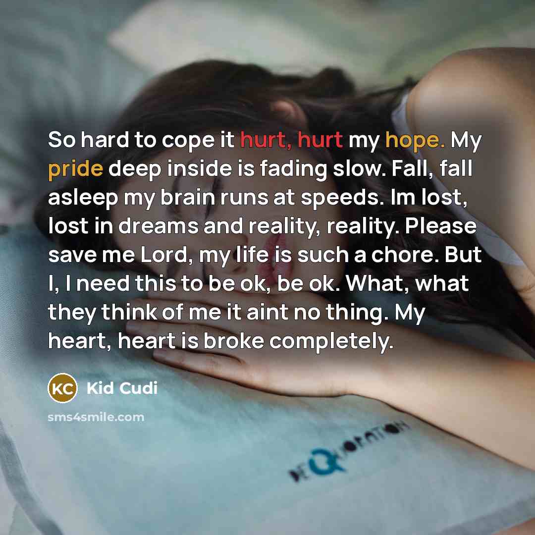 “So hard to cope it hurt, hurt my hope. My pride deep inside is fading slow. Fall, fall asleep my brain runs at speeds. Im lost, lost in dreams and reality, reality. Please save me Lord, my life is such a chore. But I, I need this to be ok, be ok. What, what they think of me it aint no thing. My…” quote by Kid Cudi