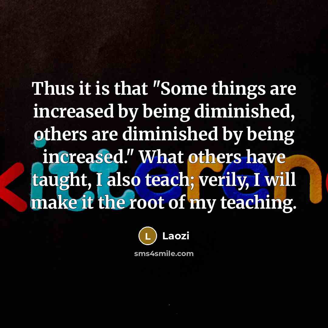 “Thus it is that "Some things are increased by being diminished, others are diminished by being increased." What others have taught, I also teach; verily, I will make it the root of my teaching.” quote by Laozi