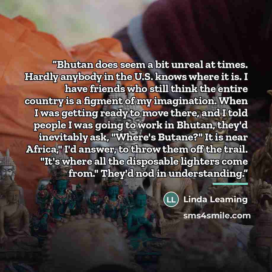 “Bhutan does seem a bit unreal at times. Hardly anybody in the U.S. knows where it is. I have friends who still think the entire country is a figment of my imagination. When I was getting ready to move there, and I told people I was going to work in Bhutan, they'd inevitably ask, "Where's Butane?"…” quote by Linda Leaming