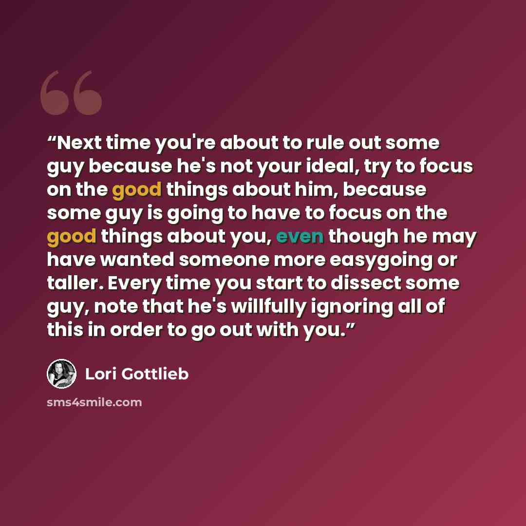 “Next time you're about to rule out some guy because he's not your ideal, try to focus on the good things about him, because some guy is going to have to focus on the good things about you, even though he may have wanted someone more easygoing or taller. Every time you start to dissect some guy…” quote by Lori Gottlieb