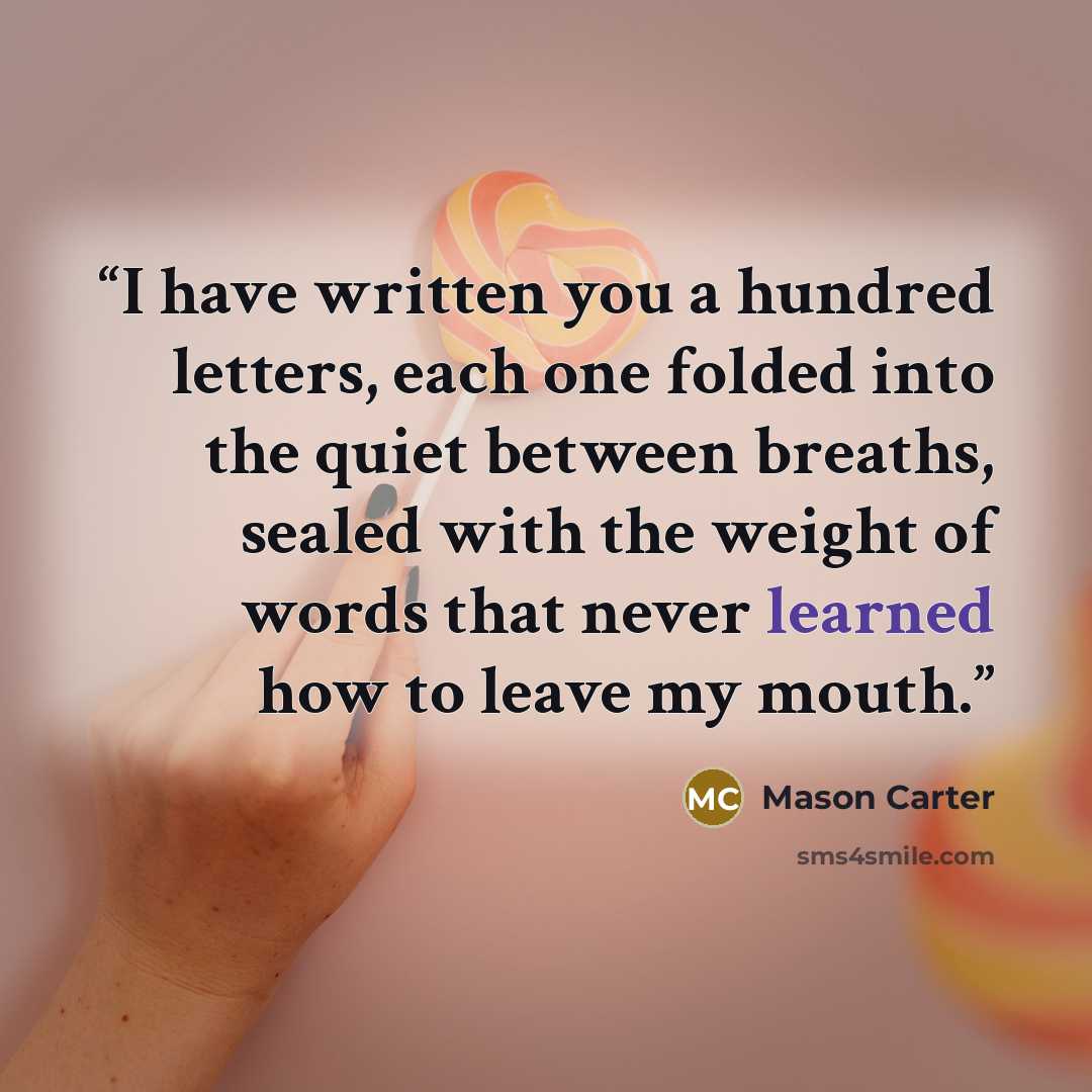 “I have written you a hundred letters, each one folded into the quiet between breaths, sealed with the weight of words that never learned how to leave my mouth.” quote by Mason Carter