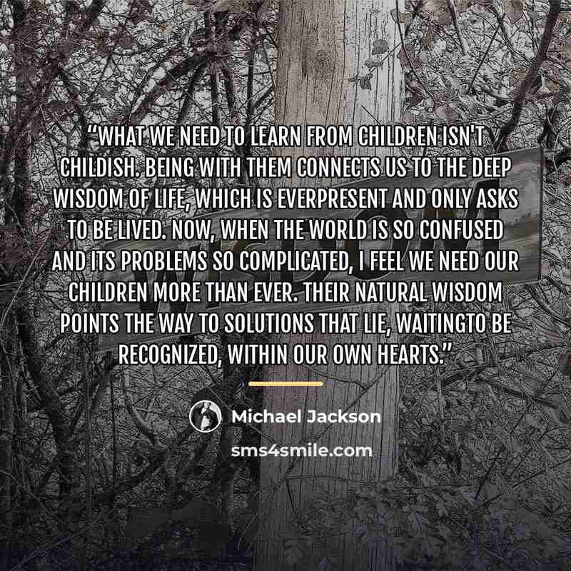 “What we need to learn from children isn't childish. Being with them connects us to the deep wisdom of life, which is everpresent and only asks to be lived. Now, when the world is so confused and its problems so complicated, I feel we need our children more than ever. Their natural wisdom points…” quote by Michael Jackson