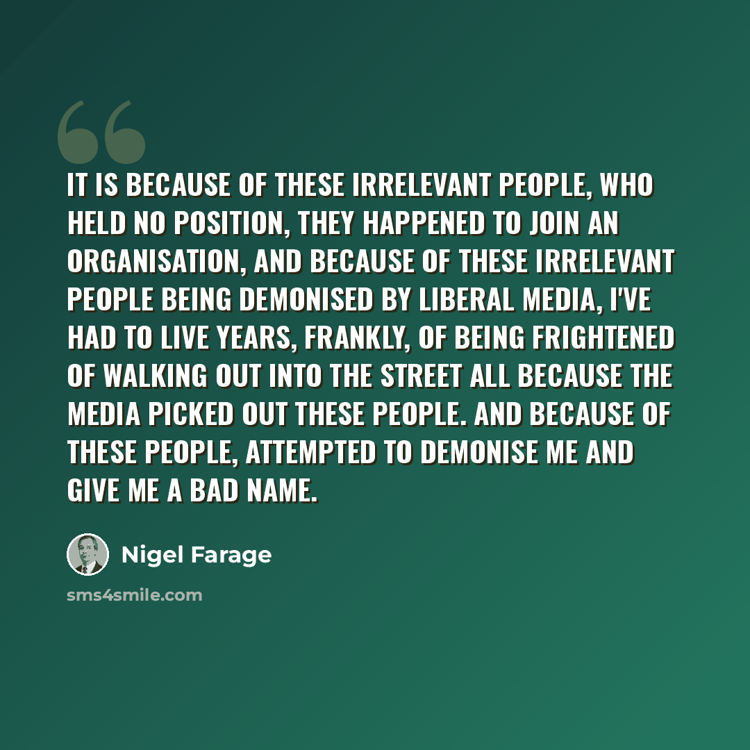 “It is because of these irrelevant people, who held no position, they happened to join an organisation, and because of these irrelevant people being demonised by liberal media, I've had to live years, frankly, of being frightened of walking out into the street all because the media picked out these…” quote by Nigel Farage