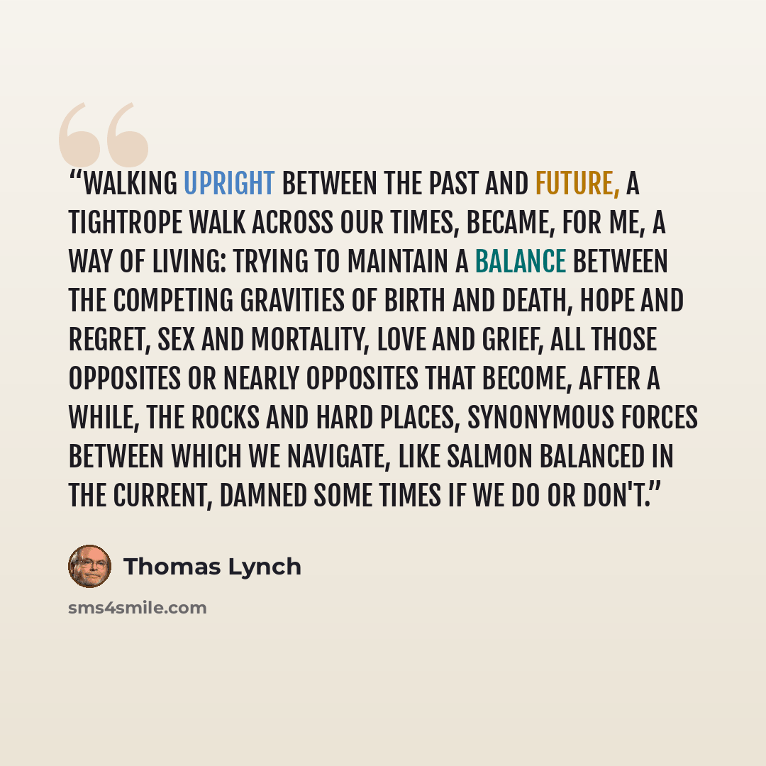 “Walking upright between the past and future, a tightrope walk across our times, became, for me, a way of living: trying to maintain a balance between the competing gravities of birth and death, hope and regret, sex and mortality, love and grief, all those opposites or nearly opposites that become…” quote by Thomas Lynch