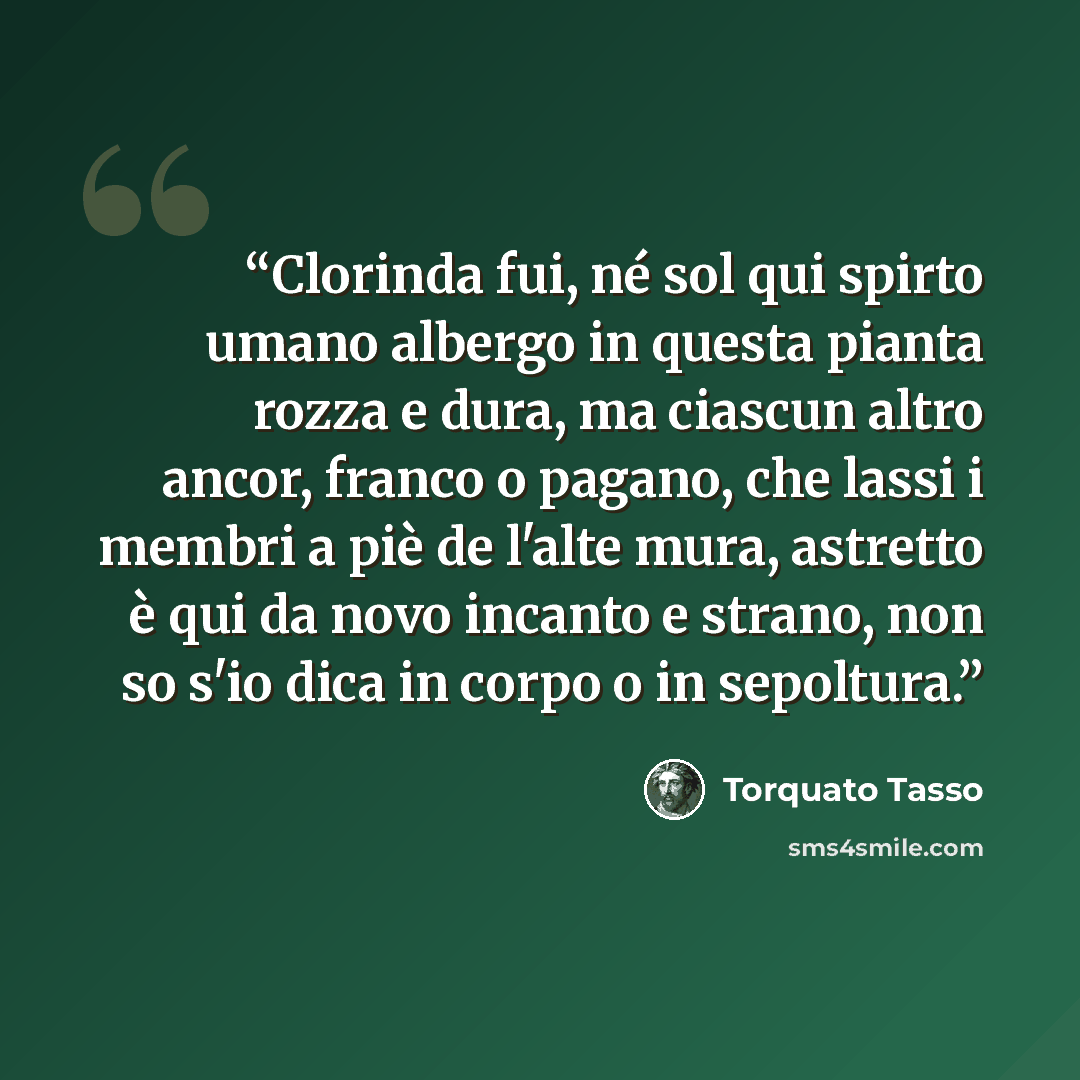 “Clorinda fui, né sol qui spirto umano albergo in questa pianta rozza e dura, ma ciascun altro ancor, franco o pagano, che lassi i membri a piè de l'alte mura, astretto è qui da novo incanto e strano, non so s'io dica in corpo o in sepoltura.” quote by Torquato Tasso