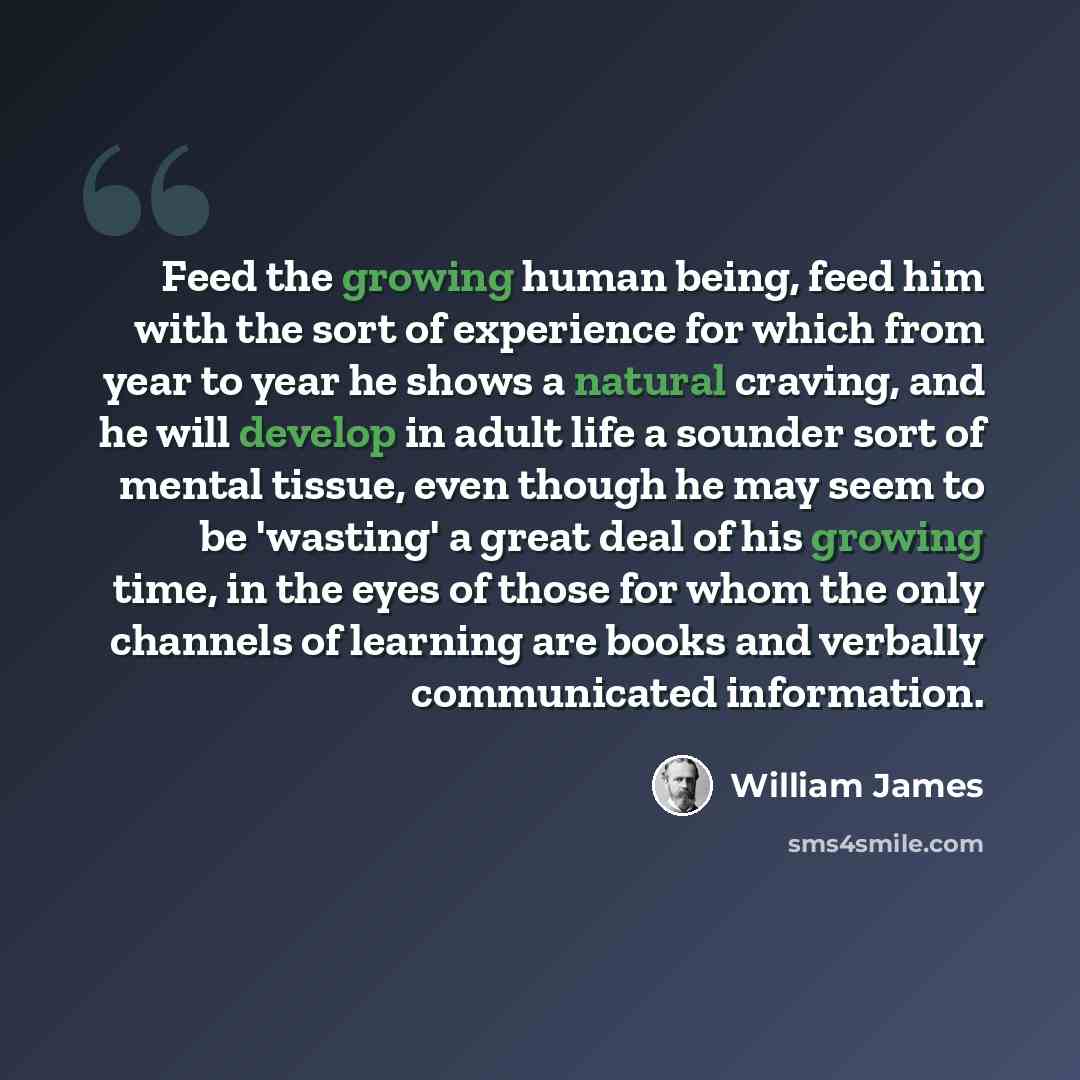 “Feed the growing human being, feed him with the sort of experience for which from year to year he shows a natural craving, and he will develop in adult life a sounder sort of mental tissue, even though he may seem to be 'wasting' a great deal of his growing time, in the eyes of those for whom the…” quote by William James