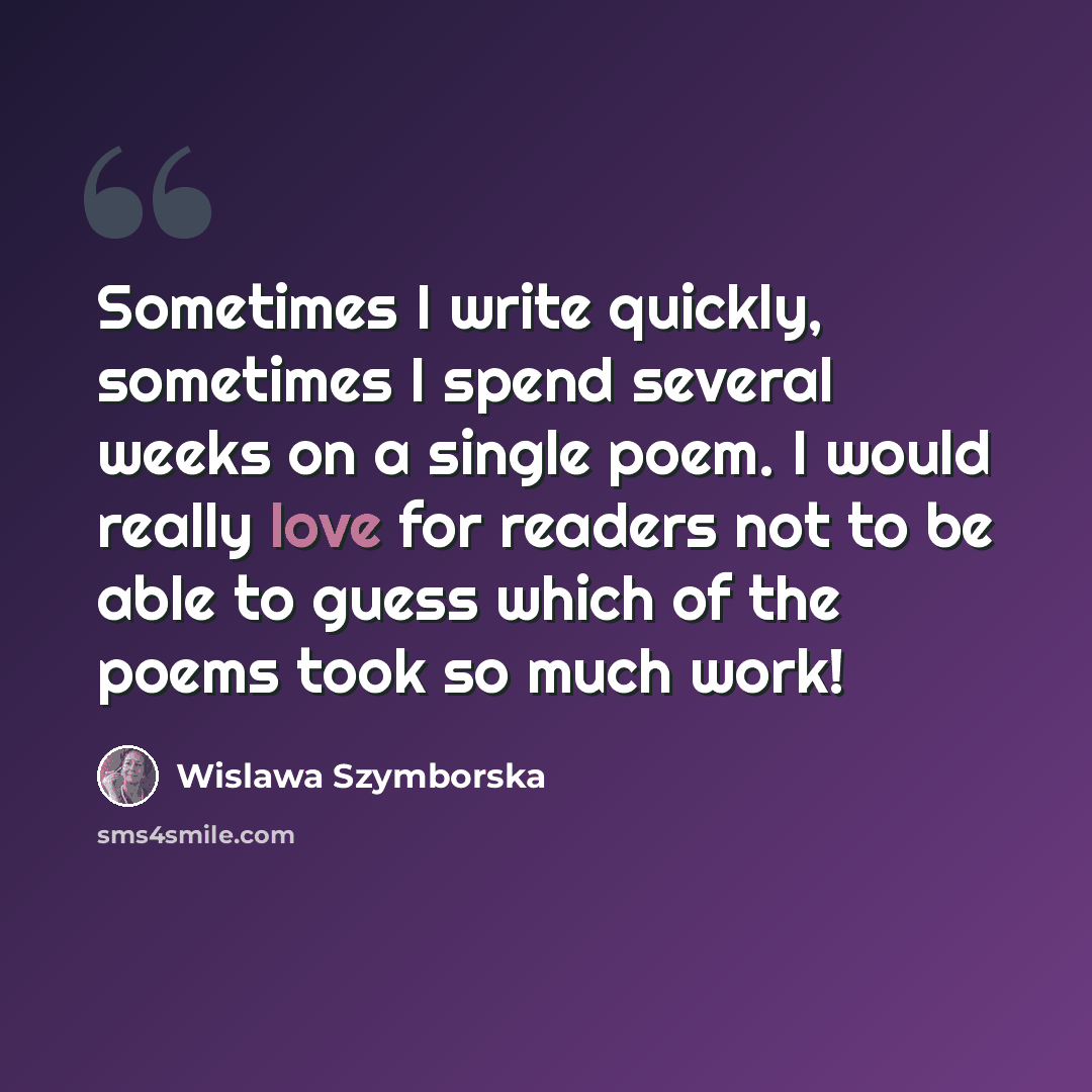 “Sometimes I write quickly, sometimes I spend several weeks on a single poem. I would really love for readers not to be able to guess which of the poems took so much work!” quote by Wislawa Szymborska