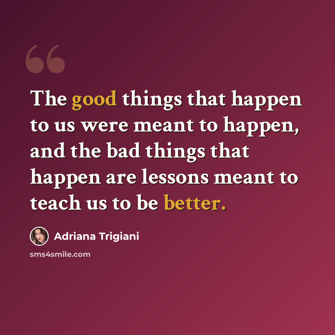 “The good things that happen to us were meant to happen, and the bad things that happen are lessons meant to teach us to be better.” quote by Adriana Trigiani