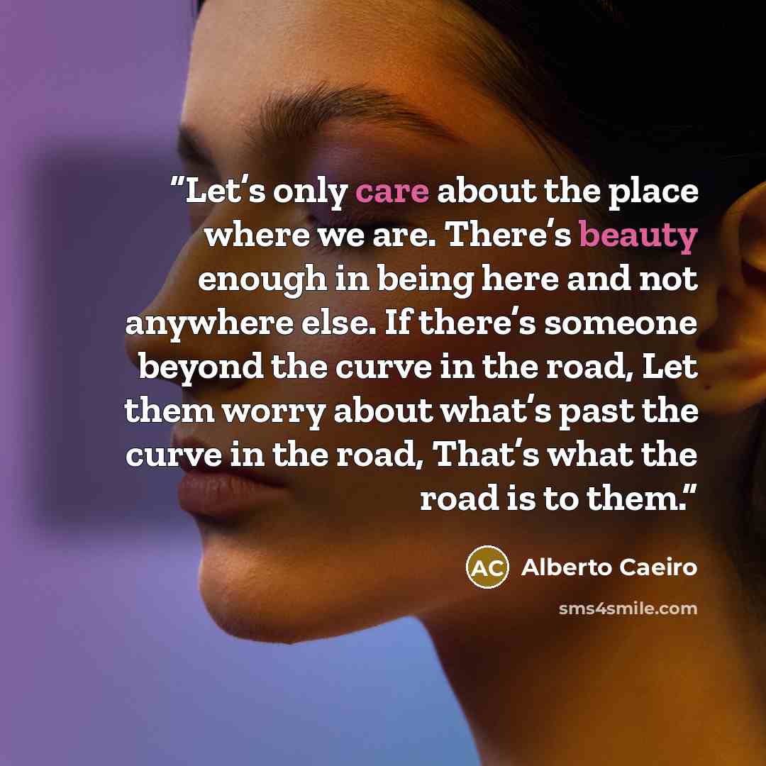 “Let’s only care about the place where we are. There’s beauty enough in being here and not anywhere else. If there’s someone beyond the curve in the road, Let them worry about what’s past the curve in the road, That’s what the road is to them.” quote by Alberto Caeiro