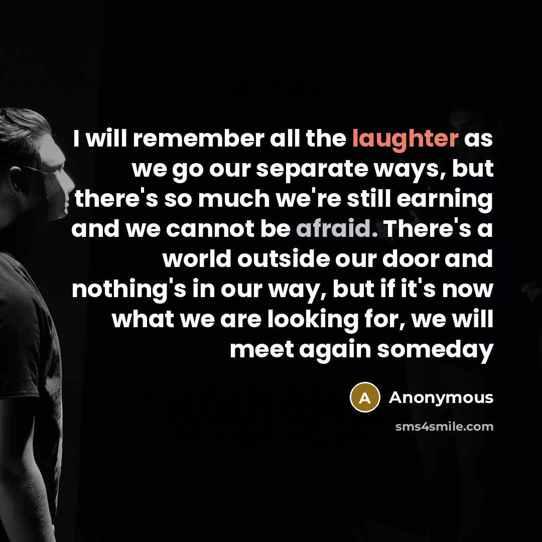 “I will remember all the laughter as we go our separate ways, but there's so much we're still earning and we cannot be afraid. There's a world outside our door and nothing's in our way, but if it's now what we are looking for, we will meet again someday” quote by Anonymous
