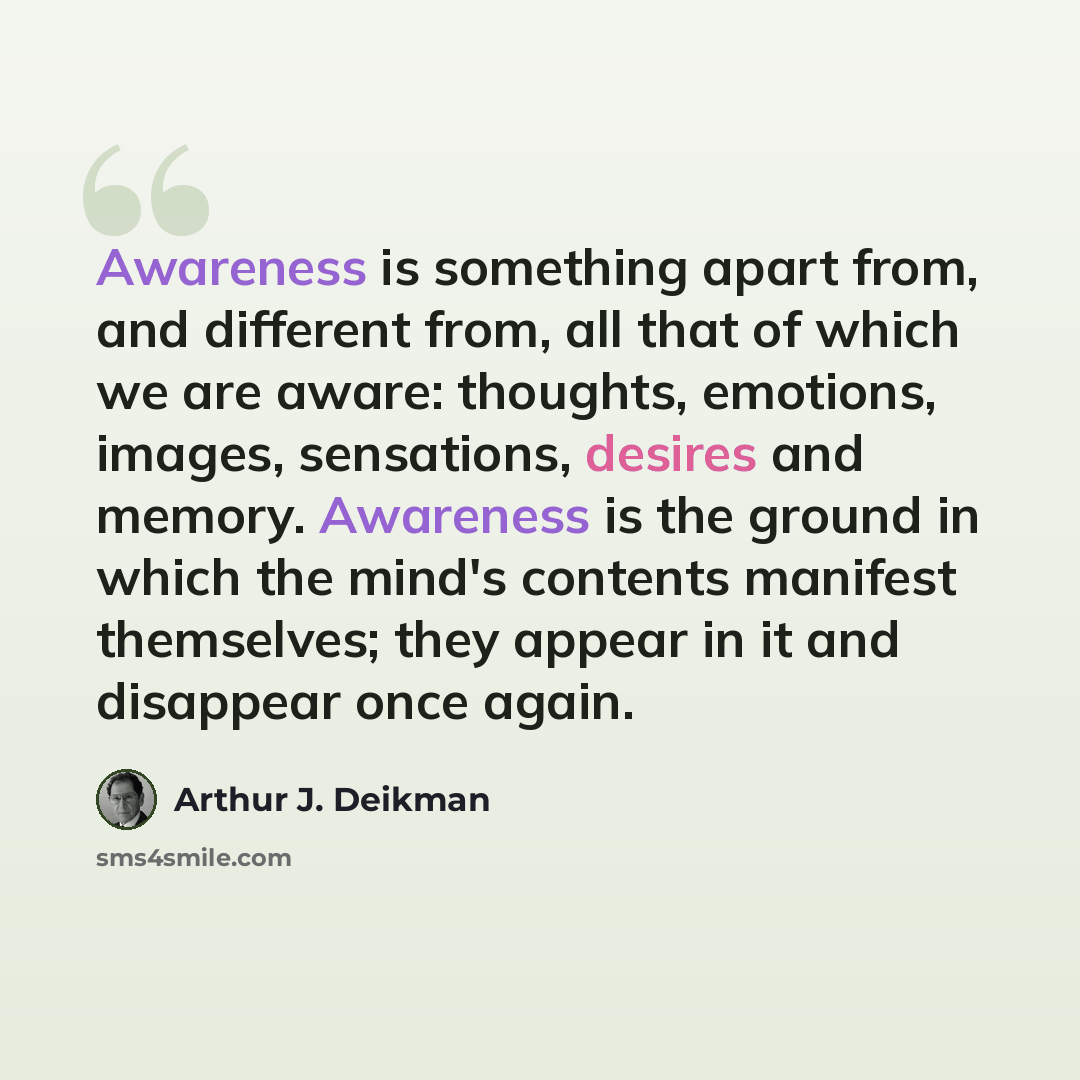 “Awareness is something apart from, and different from, all that of which we are aware: thoughts, emotions, images, sensations, desires and memory. Awareness is the ground in which the mind's contents manifest themselves; they appear in it and disappear once again.” quote by Arthur J. Deikman
