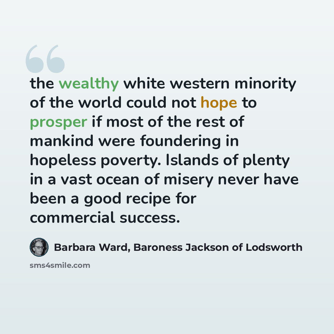 “the wealthy white western minority of the world could not hope to prosper if most of the rest of mankind were foundering in hopeless poverty. Islands of plenty in a vast ocean of misery never have been a good recipe for commercial success.” quote by Barbara Ward, Baroness Jackson of Lodsworth