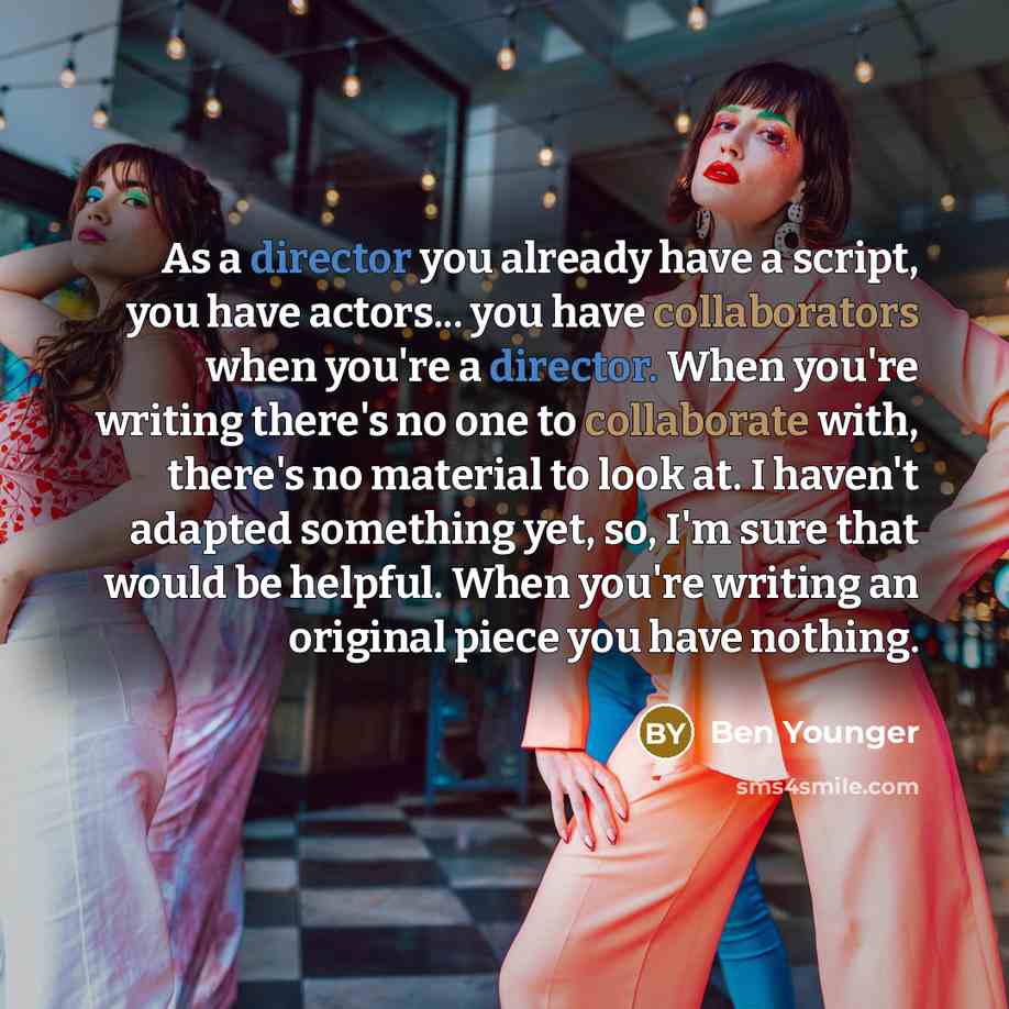 “As a director you already have a script, you have actors... you have collaborators when you're a director. When you're writing there's no one to collaborate with, there's no material to look at. I haven't adapted something yet, so, I'm sure that would be helpful. When you're writing an original…” quote by Ben Younger