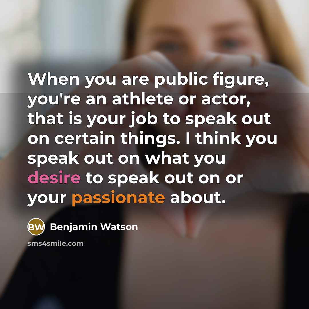 “When you are public figure, you're an athlete or actor, that is your job to speak out on certain things. I think you speak out on what you desire to speak out on or your passionate about.” quote by Benjamin Watson
