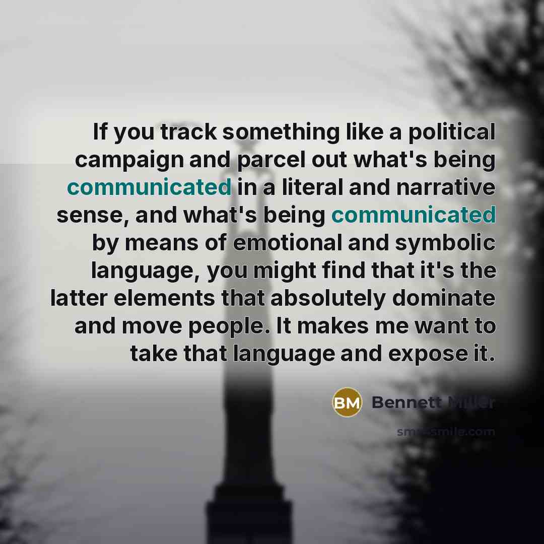 “If you track something like a political campaign and parcel out what's being communicated in a literal and narrative sense, and what's being communicated by means of emotional and symbolic language, you might find that it's the latter elements that absolutely dominate and move people. It makes me…” quote by Bennett Miller