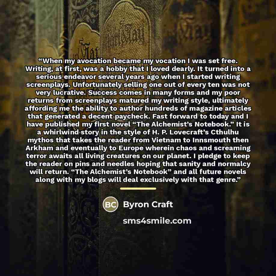 “When my avocation became my vocation I was set free. Writing, at first, was a hobby that I loved dearly. It turned into a serious endeavor several years ago when I started writing screenplays. Unfortunately selling one out of every ten was not very lucrative. Success comes in many forms and my…” quote by Byron Craft
