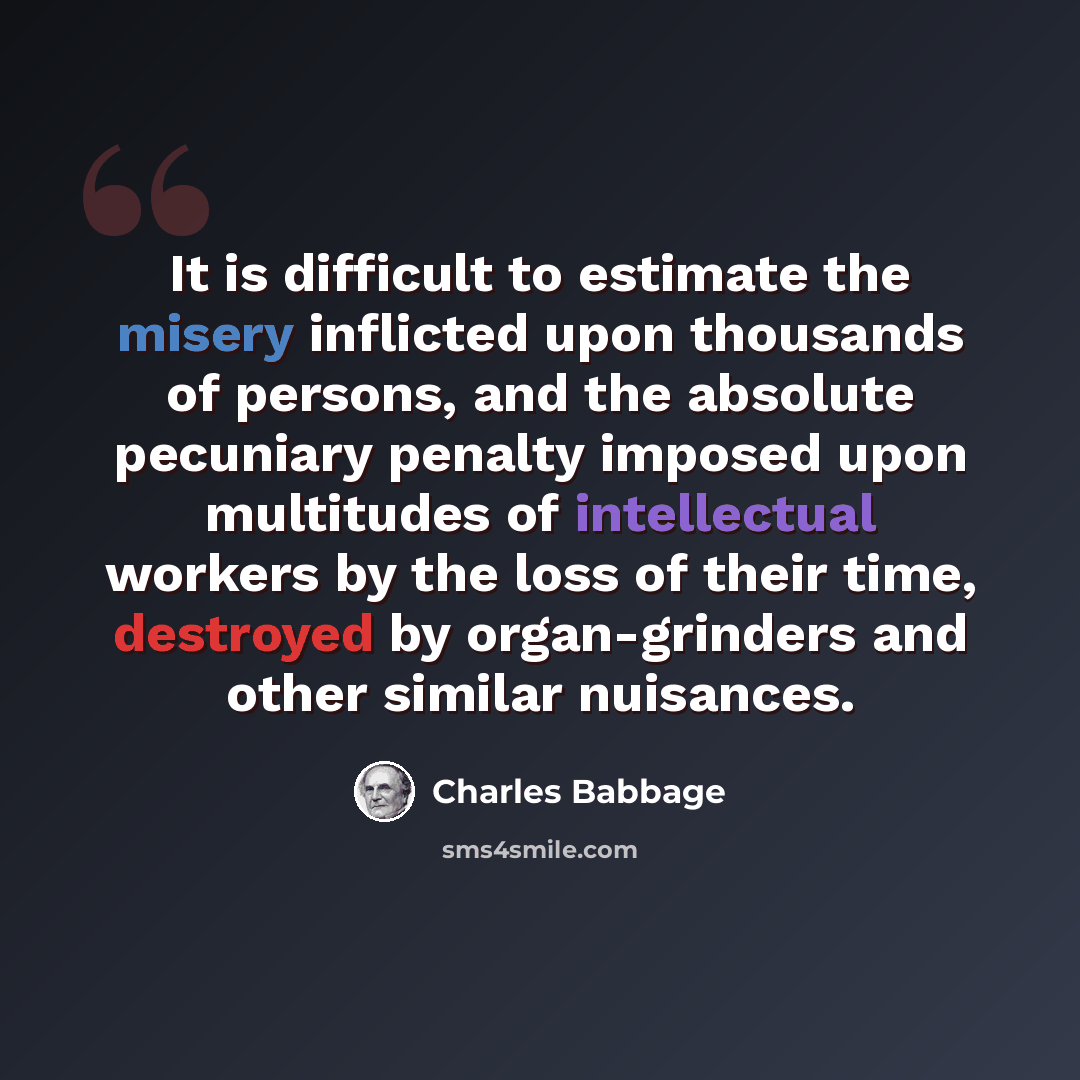 “It is difficult to estimate the misery inflicted upon thousands of persons, and the absolute pecuniary penalty imposed upon multitudes of intellectual workers by the loss of their time, destroyed by organ-grinders and other similar nuisances.” quote by Charles Babbage
