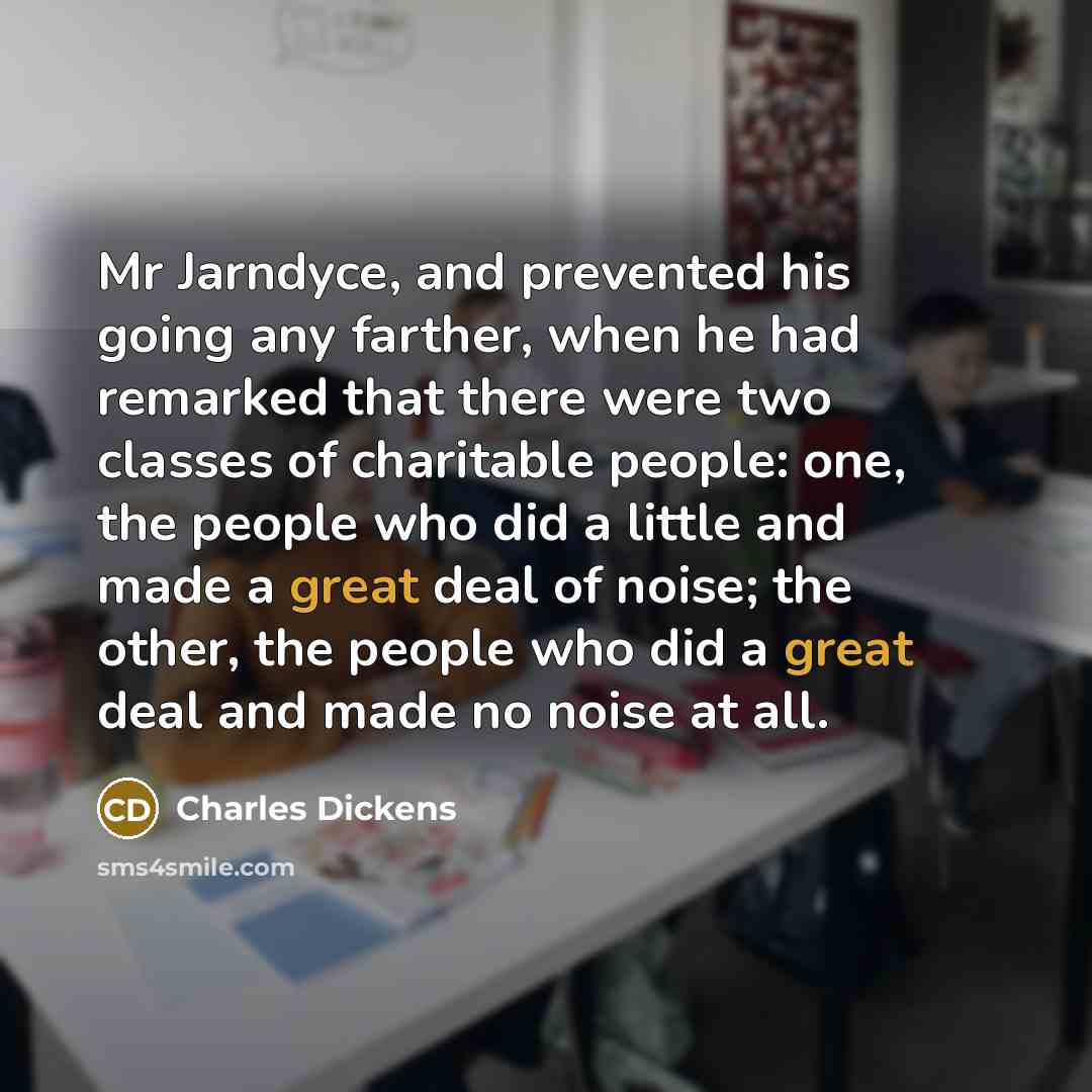 “Mr Jarndyce, and prevented his going any farther, when he had remarked that there were two classes of charitable people: one, the people who did a little and made a great deal of noise; the other, the people who did a great deal and made no noise at all.” quote by Charles Dickens