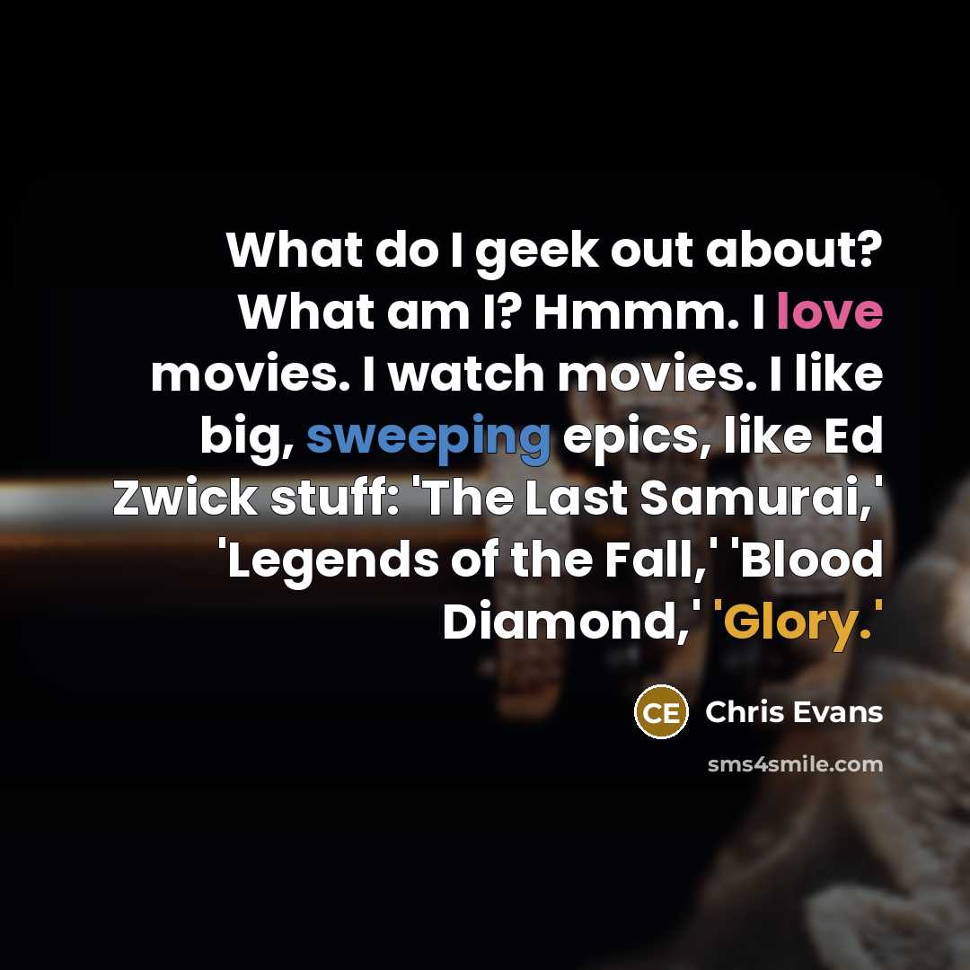 “What do I geek out about? What am I? Hmmm. I love movies. I watch movies. I like big, sweeping epics, like Ed Zwick stuff: 'The Last Samurai,' 'Legends of the Fall,' 'Blood Diamond,' 'Glory.'” quote by Chris Evans