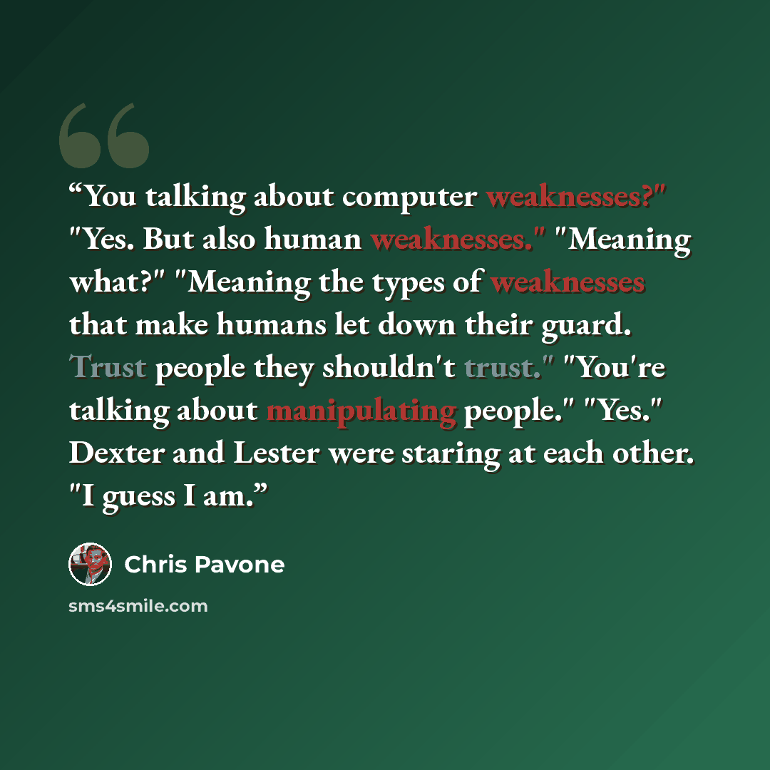 “You talking about computer weaknesses?" "Yes. But also human weaknesses." "Meaning what?" "Meaning the types of weaknesses that make humans let down their guard. Trust people they shouldn't trust." "You're talking about manipulating people." "Yes." Dexter and Lester were staring at each other. "I…” quote by Chris Pavone