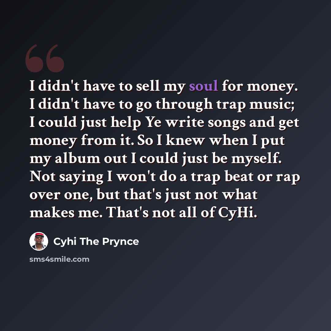 “I didn't have to sell my soul for money. I didn't have to go through trap music; I could just help Ye write songs and get money from it. So I knew when I put my album out I could just be myself. Not saying I won't do a trap beat or rap over one, but that's just not what makes me. That's not all of…” quote by Cyhi the Prynce