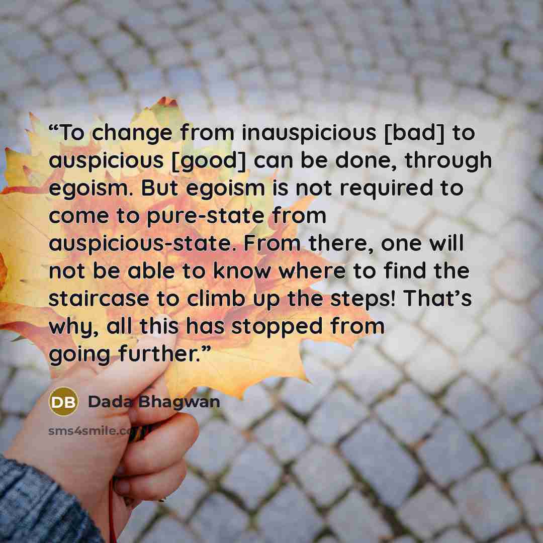 “To change from inauspicious [bad] to auspicious [good] can be done, through egoism. But egoism is not required to come to pure-state from auspicious-state. From there, one will not be able to know where to find the staircase to climb up the steps! That’s why, all this has stopped from going further.” quote by Dada Bhagwan