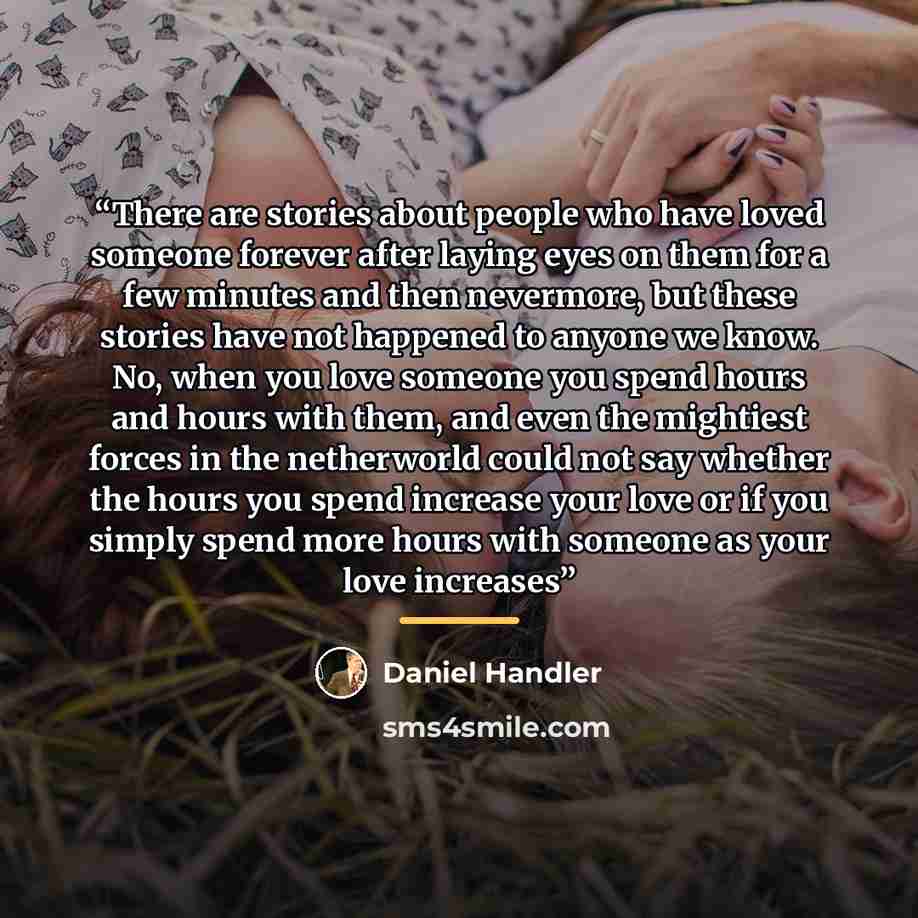 “There are stories about people who have loved someone forever after laying eyes on them for a few minutes and then nevermore, but these stories have not happened to anyone we know. No, when you love someone you spend hours and hours with them, and even the mightiest forces in the netherworld could…” quote by Daniel Handler