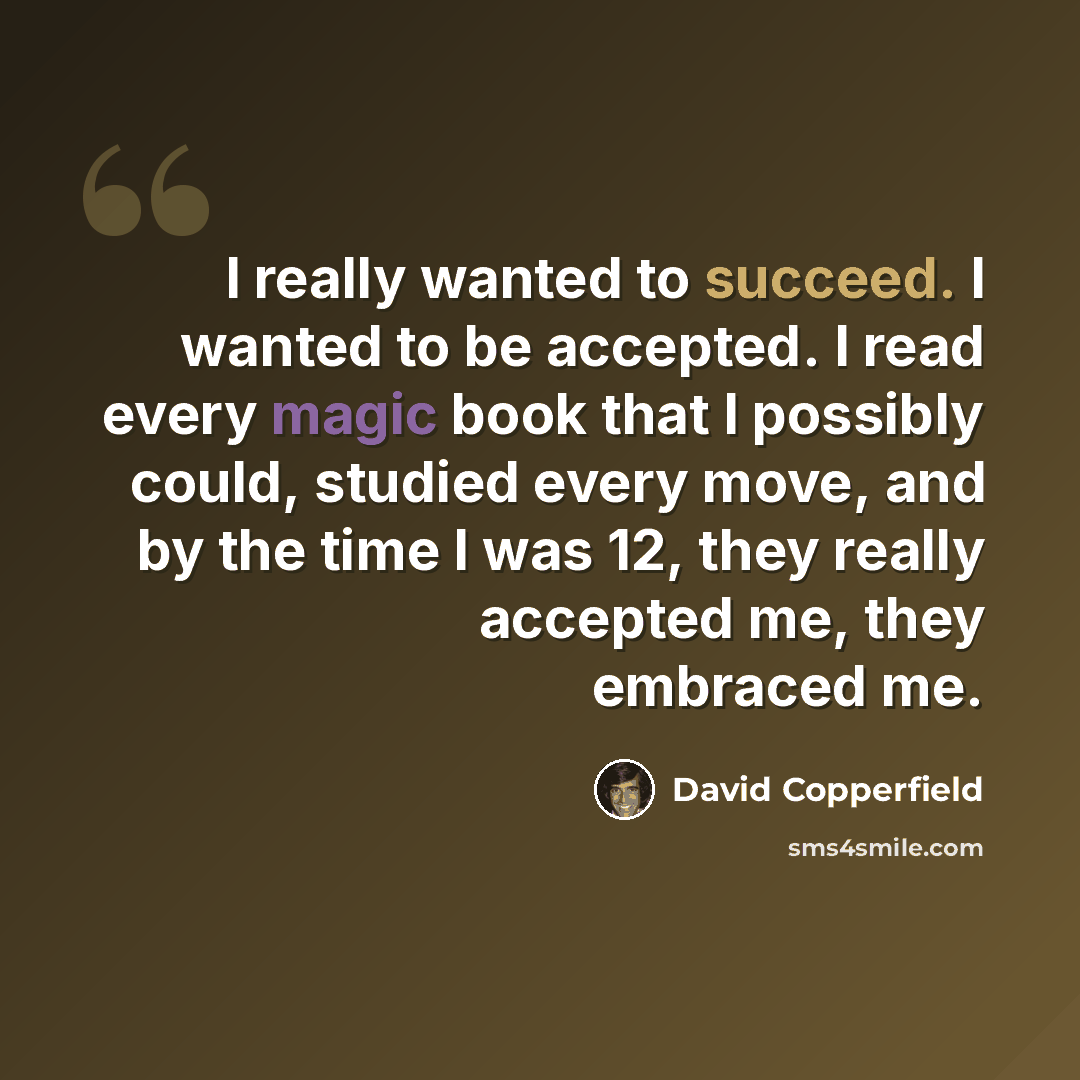 “I really wanted to succeed. I wanted to be accepted. I read every magic book that I possibly could, studied every move, and by the time I was 12, they really accepted me, they embraced me.” quote by David Copperfield
