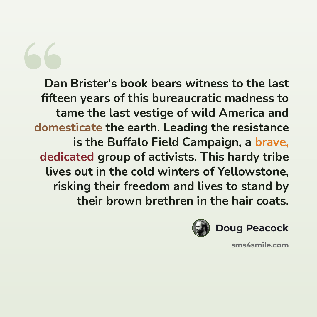 “Dan Brister's book bears witness to the last fifteen years of this bureaucratic madness to tame the last vestige of wild America and domesticate the earth. Leading the resistance is the Buffalo Field Campaign, a brave, dedicated group of activists. This hardy tribe lives out in the cold winters of…” quote by Doug Peacock