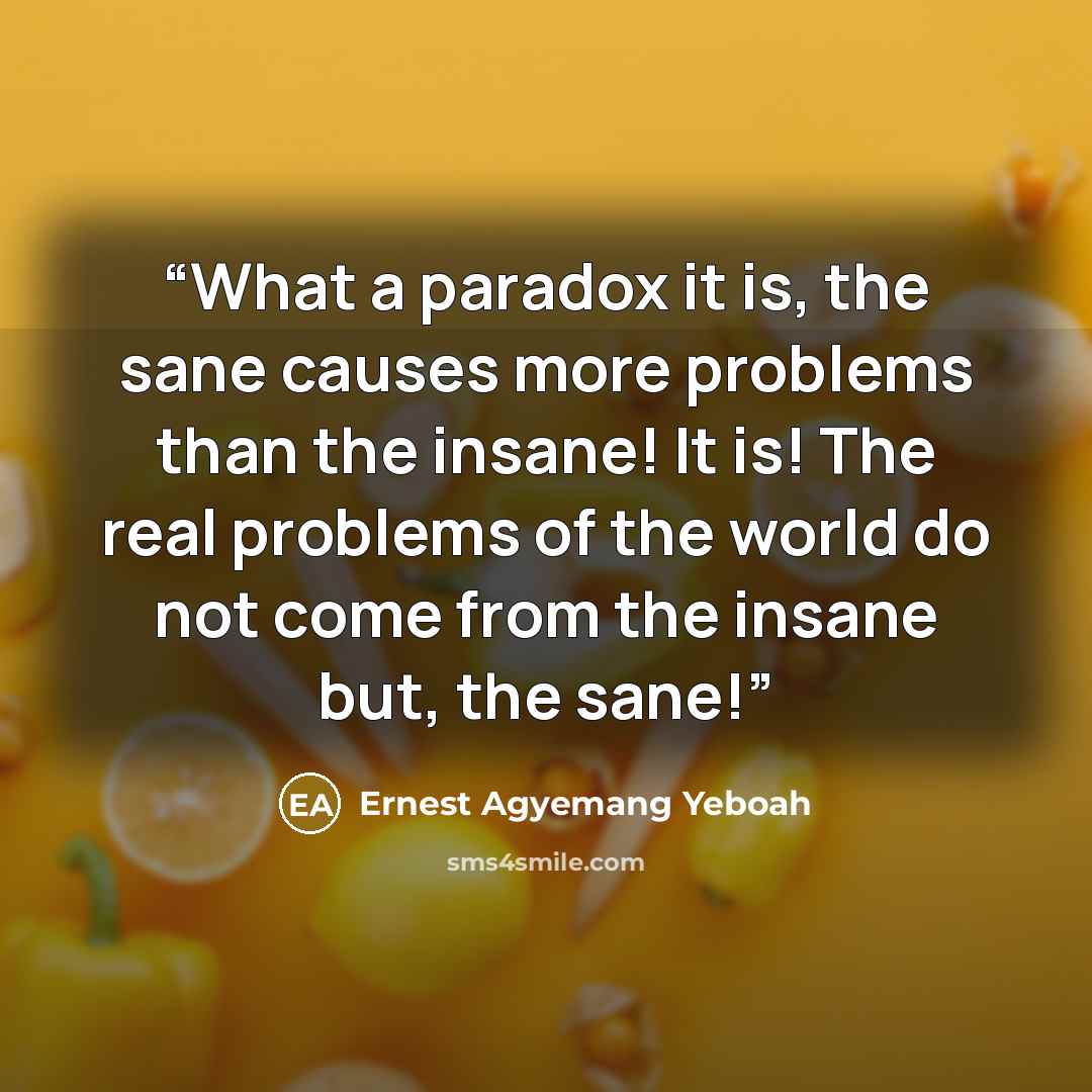 “What a paradox it is, the sane causes more problems than the insane! It is! The real problems of the world do not come from the insane but, the sane!” quote by Ernest Agyemang Yeboah