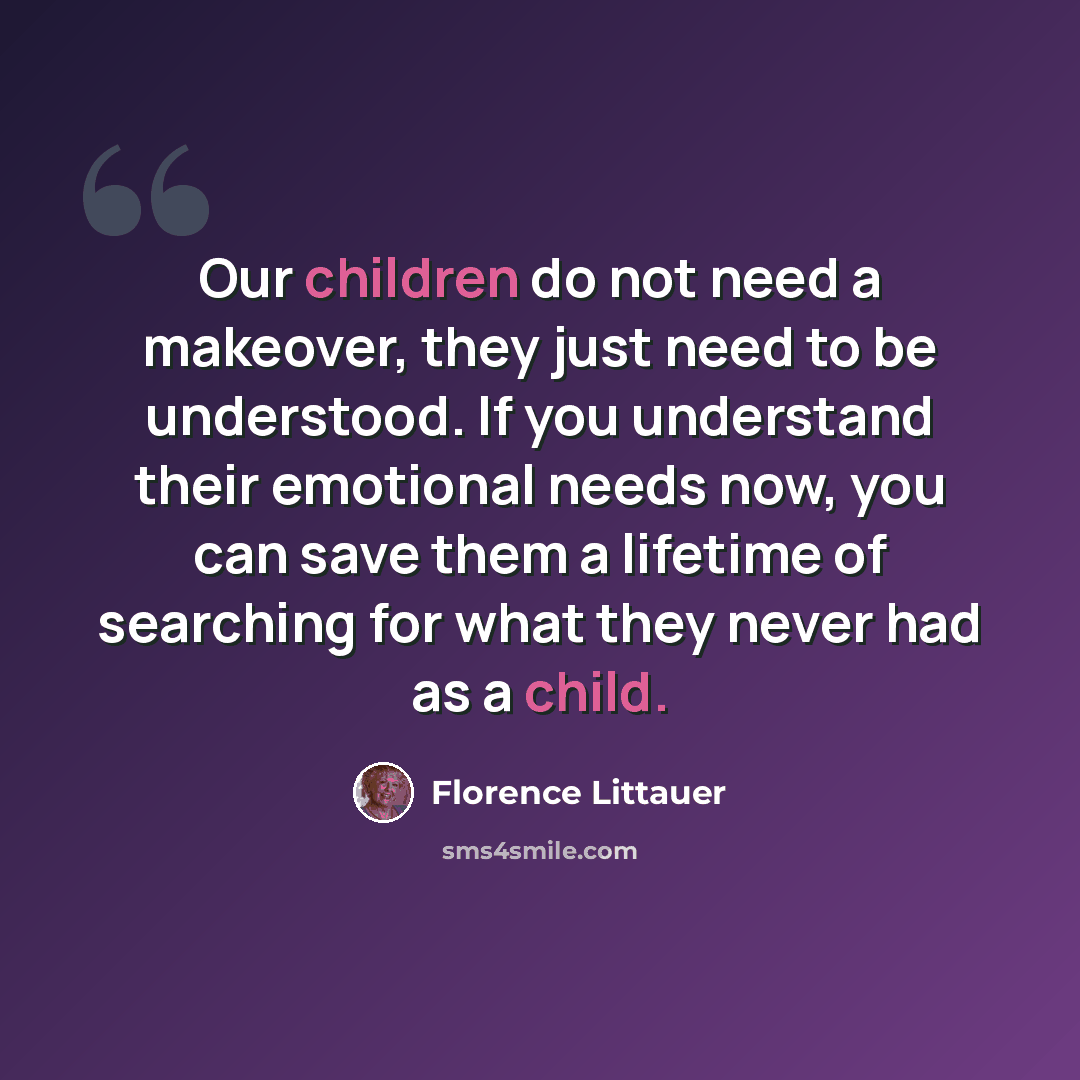 “Our children do not need a makeover, they just need to be understood. If you understand their emotional needs now, you can save them a lifetime of searching for what they never had as a child.” quote by Florence Littauer