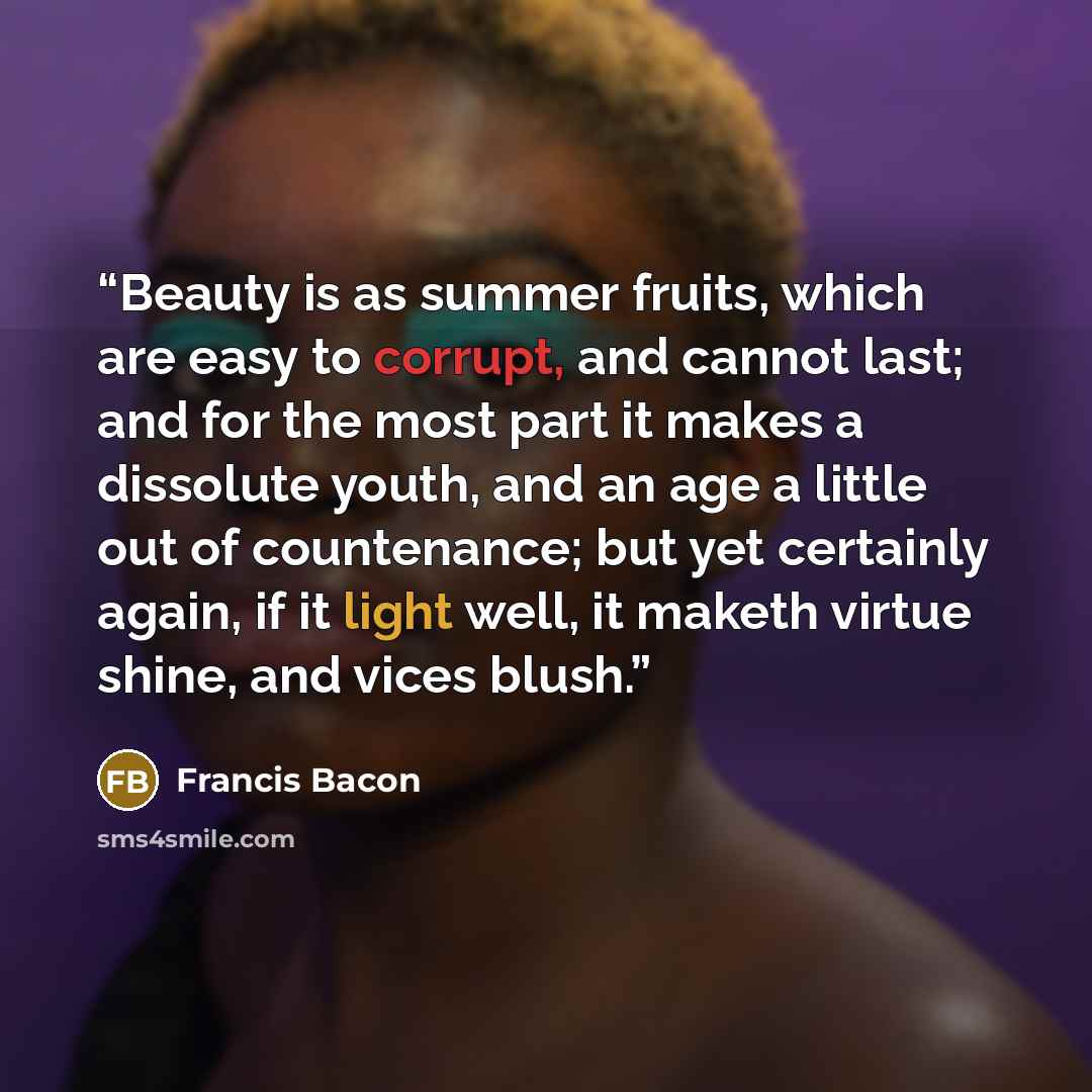 “Beauty is as summer fruits, which are easy to corrupt, and cannot last; and for the most part it makes a dissolute youth, and an age a little out of countenance; but yet certainly again, if it light well, it maketh virtue shine, and vices blush.” quote by Francis Bacon