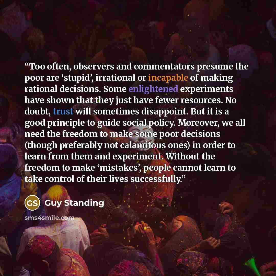 “Too often, observers and commentators presume the poor are ‘stupid’, irrational or incapable of making rational decisions. Some enlightened experiments have shown that they just have fewer resources. No doubt, trust will sometimes disappoint. But it is a good principle to guide social policy…” quote by Guy Standing