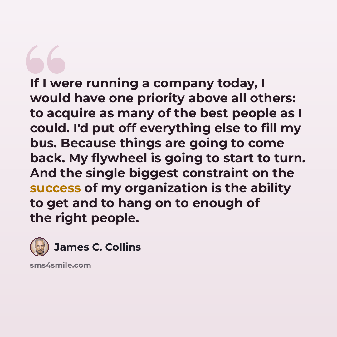 “If I were running a company today, I would have one priority above all others: to acquire as many of the best people as I could. I'd put off everything else to fill my bus. Because things are going to come back. My flywheel is going to start to turn. And the single biggest constraint on the…” quote by James C. Collins