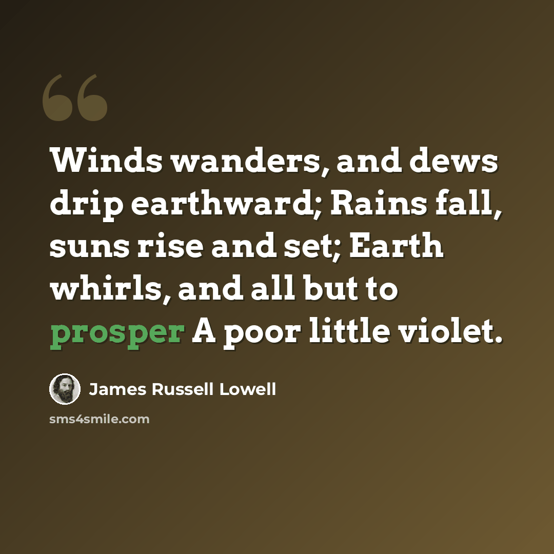 “Winds wanders, and dews drip earthward; Rains fall, suns rise and set; Earth whirls, and all but to prosper A poor little violet.” quote by James Russell Lowell