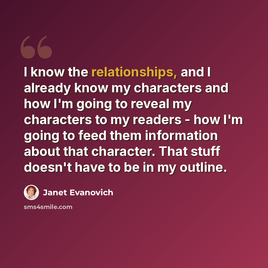 “I know the relationships, and I already know my characters and how I'm going to reveal my characters to my readers - how I'm going to feed them information about that character. That stuff doesn't have to be in my outline.” quote by Janet Evanovich